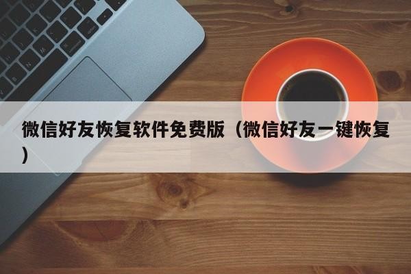 微信好友恢复软件免费版（微信好友一键恢复）「微信好友恢复神器」