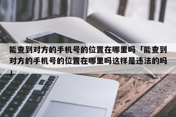 能查到对方的手机号的位置在哪里吗「能查到对方的手机号的位置在哪里吗这样是违法的吗」
